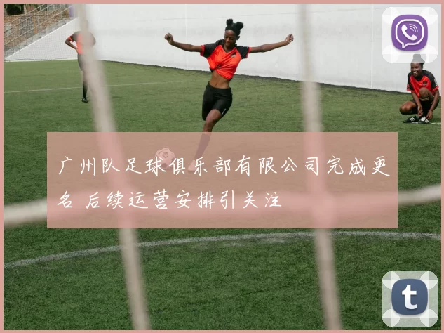 广州队足球俱乐部有限公司完成更名 后续运营安排引关注