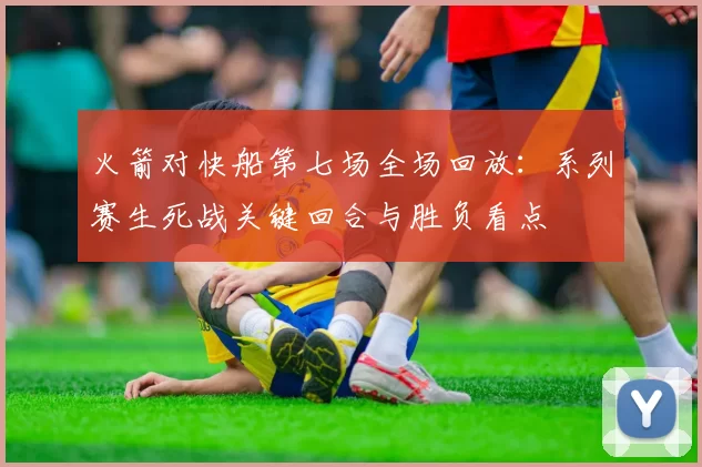 火箭对快船第七场全场回放：系列赛生死战关键回合与胜负看点