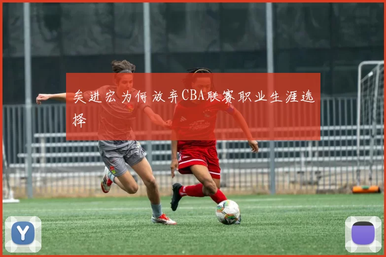 矣进宏为何放弃CBA联赛职业生涯选择