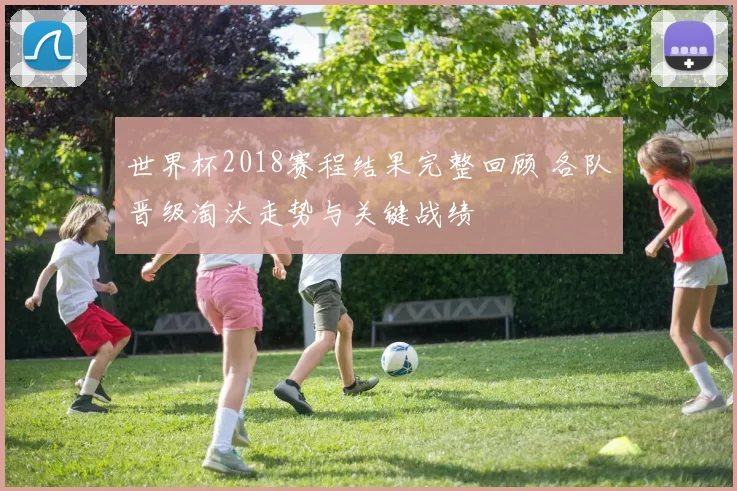 世界杯2018赛程结果完整回顾 各队晋级淘汰走势与关键战绩