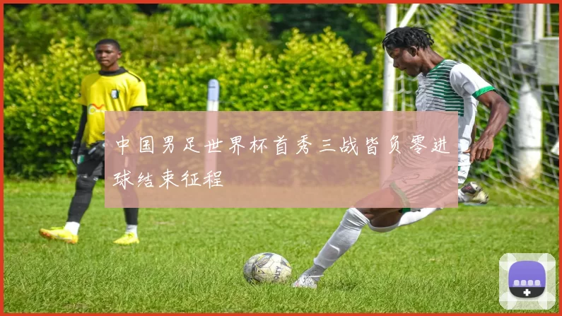 中国男足世界杯首秀三战皆负零进球结束征程