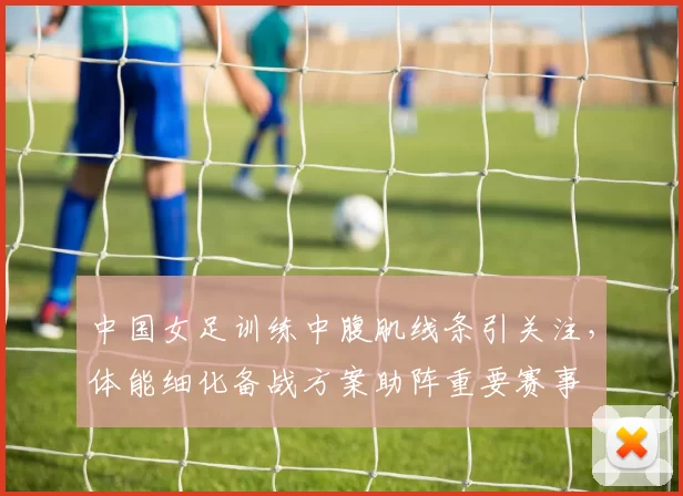 中国女足训练中腹肌线条引关注，体能细化备战方案助阵重要赛事