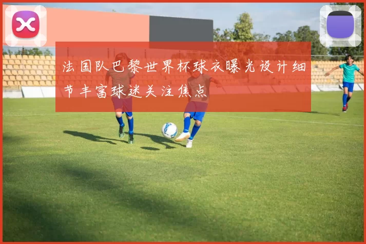 法国队巴黎世界杯球衣曝光设计细节丰富球迷关注焦点