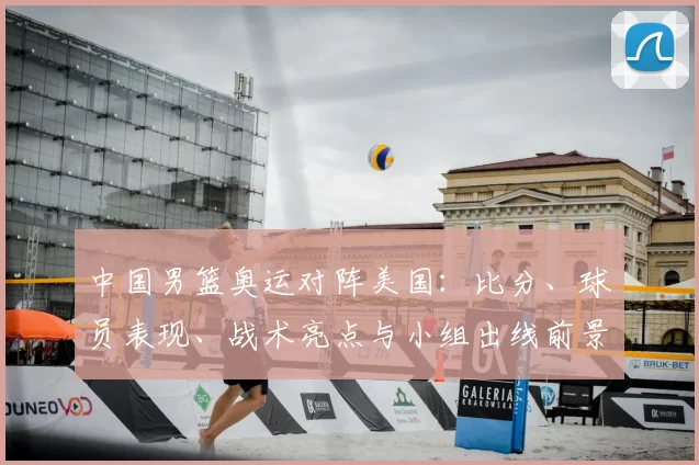 中国男篮奥运对阵美国：比分、球员表现、战术亮点与小组出线前景