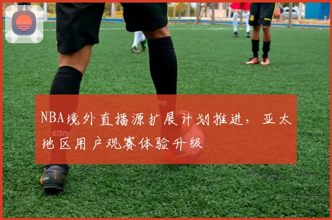 NBA境外直播源扩展计划推进，亚太地区用户观赛体验升级