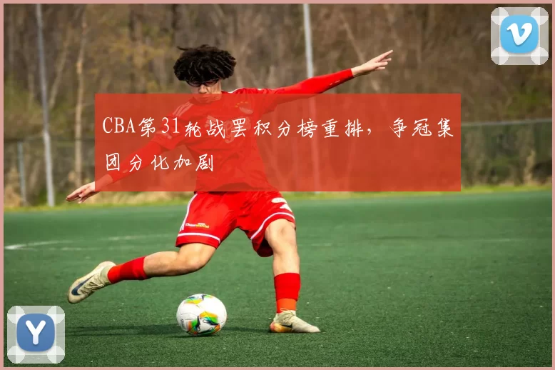 CBA第31轮战罢积分榜重排,争冠集团分化加剧