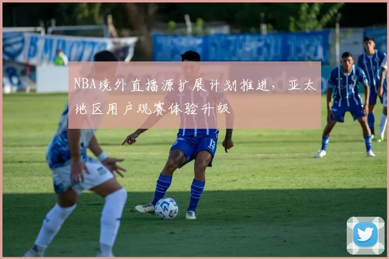 NBA境外直播源扩展计划推进，亚太地区用户观赛体验升级