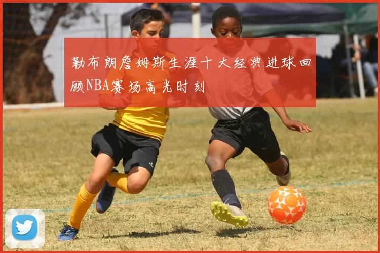 勒布朗詹姆斯生涯十大经典进球回顾NBA赛场高光时刻