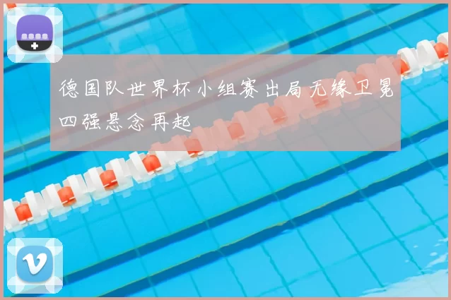 德国队世界杯小组赛出局无缘卫冕四强悬念再起