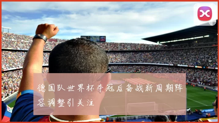 德国队世界杯夺冠后备战新周期阵容调整引关注