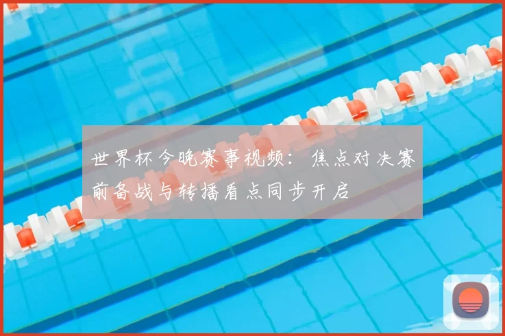 世界杯今晚赛事视频：焦点对决赛前备战与转播看点同步开启