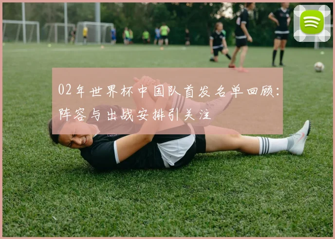02年世界杯中国队首发名单回顾：阵容与出战安排引关注