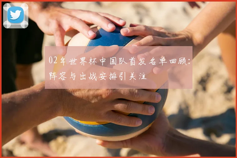 02年世界杯中国队首发名单回顾:阵容与出战安排引关注