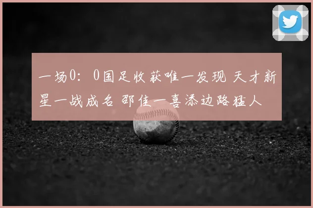 一场0:0国足收获唯一发现 天才新星一战成名 邵佳一喜添边路猛人