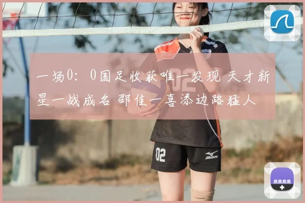 一场0:0国足收获唯一发现 天才新星一战成名 邵佳一喜添边路猛人