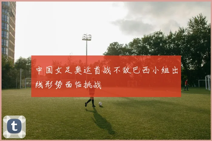 中国女足奥运首战不敌巴西小组出线形势面临挑战